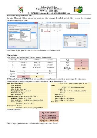 Université de Béchar
Département de Génie Electrique
TP N° 10 - (2015-2016)
Pr. TAMALI Mohammed, SimulIA/ENERGARID Lab.
Fonction et Programmation VBA
La suite Microsoft Office intègre un processeur très puissant de calcul intégré. On y trouve des fonctions
mathématiques de tout genre.
La fonction la plus spectaculaire est celle du Solveur et de la Valeur Cible
Manipulation
Pour le cas d’un réseau à trois centrales dont les données sont :
Coefficients Centrale1 Centrale2 Centrale3 Pg1 0
a 2595.1575 3409.235 3409.235 Pg2 0
b 202.262 138.0899 138.0899 Pg3 0
c 1.125825 0.4079592 0.4079592
F(Pgi) 9413.6275
Pgimin 10 5 7.5
Pgimax 120 200 150
Ctotale 236 0
1-Utiliser la fonction SOLVEUR de Microsoft Excel pour résoudre la répartition économique des puissances.
2-Ecrire un programme VBA pour transposer les résultats sur un document Word.
Sub EcrireDsWord()
Dim wrdApp
Dim wrdDoc
Dim i As Integer
Range("A1:G7").Select
Selection.Copy
Set wrdApp =
CreateObject("Word.Application")
wrdApp.Visible = True
Set wrdDoc = wrdApp.Documents.Add
With wrdDoc
.Content.InsertAfter
Selection.Paste
.Content.InsertParagraphAfter
If Dir("C:Resultats.doc") <> ""
Then
Kill "C:Resultats.doc"
End If
.SaveAs ("C:Resultats.doc")
.Close
End With
wrdApp.Quit
Set wrdDoc = Nothing
Set wrdApp = Nothing
End Sub
Les résultats sont :
Pg1=12.07180517
Pg2=111.9640916
Pg3=111.9641032
F(Pgi)=53169.90145
3-Quel leçon peut-t-on tirer de la dernière expérience avec Excel.
 
