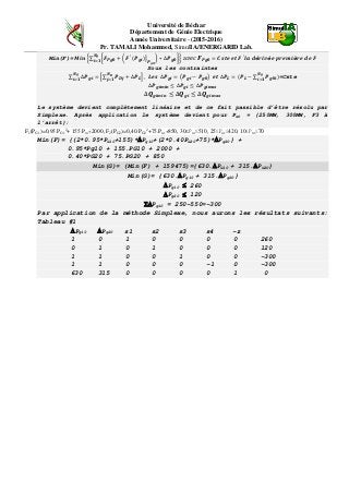 Université de Béchar
Département de Génie Electrique
Année Universitaire - (2015-2016)
Pr. TAMALI Mohammed, SimulIA/ENERGARID Lab.
Min(F)= 𝑴𝒊𝒏 �∑ �𝑭 𝑷𝒈𝟎 + � 𝑭′
(𝑷 𝒈𝒊)�
𝑷 𝒈𝟎
� ∗ ∆𝑷 𝒈𝟎�
𝑵 𝒈
𝒊=𝟏
� a𝑣𝑒𝑐 𝑭 𝑷𝒈𝟎 = 𝑪𝒔𝒕𝒆 𝒆𝒕 𝑭′
𝒍𝒂 𝒅é𝒓𝒊𝒗é𝒆 𝒑𝒓𝒆𝒎𝒊è𝒓𝒆 𝒅𝒆 𝑭
Sous les contraintes
∑ ∆𝑷 𝒈𝒊 = �∑ 𝑷 𝑫𝒋 + ∆𝑷 𝑳
𝑵 𝑫
𝒋=𝟏 �
𝑵 𝒈
𝒊=𝟏
, 𝑳𝒆𝒔 ∆𝑷 𝒈𝒊 = �𝑷 𝒈𝒊 − 𝑷 𝒈𝟎� 𝒆𝒕 ∆𝑷 𝑳 = (𝑷 𝑳 − ∑ 𝑷 𝒈𝟎𝒊)
𝑵 𝒈
𝒊=𝟏
=Cste
∆𝑷 𝒈𝒊𝒎𝒊𝒏 ≤ ∆𝑷 𝒈𝒊 ≤ ∆𝑷 𝒈𝒊𝒎𝒂𝒙
∆𝑸 𝒈𝒊𝒎𝒊𝒏 ≤ ∆𝑸 𝒈𝒊 ≤ ∆𝑸 𝒈𝒊𝒎𝒂𝒙
Le système devient complètement linéaire et de ce fait passible d’être résolu par
Simplexe. Après application le système devient pour PG0 = {250MW, 300MW, F3 à
l’arrêt}:
F1(PG1)=0,95.PG1
2
+ 155.PG1+2000, F2(PG2)=0,40.PG2
2
+75.PG2+850, 30≤PG1≤510, 25≤PG2≤420, 10≤PG3≤70
Min(F)= {(2*0.95*PG10+155)*∆Pg10+(2*0.40PG20+75)*∆Pg20} +
0.95*Pg10 + 155.PG10 + 2000 +
0.40*PG20 + 75.PG20 + 850
Min(G)= (Min(F) + 159475)={630.∆PG10 + 315.∆PG20}
Min(G)= {630.∆Pg10 + 315.∆Pg20}
∆Pg10 ≤ 260
∆Pg20 ≤ 120
Σ∆Pgi0 = 250-550=-300
Par application de la méthode Simplexe, nous aurons les résultats suivants:
Tableau #1
∆Pg10 ∆Pg20 s1 s2 s3 s4 -z
1 0 1 0 0 0 0 260
0 1 0 1 0 0 0 120
1 1 0 0 1 0 0 -300
1 1 0 0 0 -1 0 -300
630 315 0 0 0 0 1 0
 