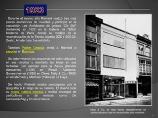 •-Durante el mismo año Rietveld realizó tres más
piezas asimétricas de muebles y participó en la
exposición Les Architectes du groupe "De Stijl"
(Hollande) en 1923 en la Galerie de l'Effort
Moderne de París, donde su modelo de la
reconstrucción de la Tienda Joyería GZC (1920-22;
Destr), Amsterdam, fue exhibido.
•-También Walter Gropius invitó a Rietveld a
exponer en Bauhaus.
•-Se determinaron los esquemas de color utilizados
en sus diseños y diseñado las letras en sus
fachadas, por ejemplo para la Zaudy grandes
almacenes (1928) en Wesel, Alemania,
Gonsenheimer (1929) en Cleve, Metz & Co. (1938)
en Amsterdam y Steltman (1964) en La Haya.
•-De hecho Rietveld estaba preocupado con la
tipografía a lo largo de su carrera. Él diseñó toda
su propia materia impresa y recibió encargos de
particulares y de revistas como De
Gemeenschap y Rusland Nieuw.
Metz & Co, en ésta tienda departamental se
comercializaron casi en exclusividad sus muebles.-
11
 