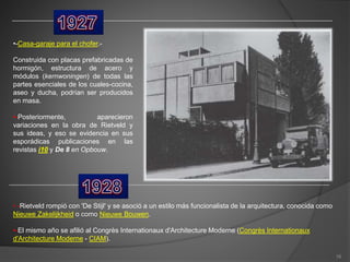 •-Casa-garaje para el chofer.-
Construida con placas prefabricadas de
hormigón, estructura de acero y
módulos (kernwoningen) de todas las
partes esenciales de los cuales-cocina,
aseo y ducha, podrían ser producidos
en masa.
•-Posteriormente, aparecieron
variaciones en la obra de Rietveld y
sus ideas, y eso se evidencia en sus
esporádicas publicaciones en las
revistas i10 y De 8 en Opbouw.
• -Rietveld rompió con 'De Stijl' y se asoció a un estilo más funcionalista de la arquitectura, conocida como
Nieuwe Zakelijkheid o como Nieuwe Bouwen.
•-El mismo año se afilió al Congrès Internationaux d'Architecture Moderne (Congrès Internationaux
d'Architecture Moderne - CIAM).
16
 