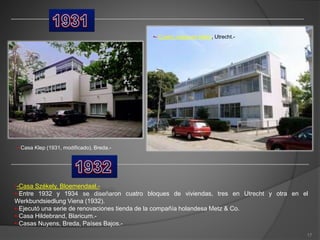 •-Casa Klep (1931, modificado), Breda.-
•-Casa Székely, Bloemendaal.-
•-Entre 1932 y 1934 se diseñaron cuatro bloques de viviendas, tres en Utrecht y otra en el
Werkbundsiedlung Viena (1932).
•-Ejecutó una serie de renovaciones tienda de la compañía holandesa Metz & Co.
•-Casa Hildebrand, Blaricum.-
•-Casas Nuyens, Breda, Países Bajos.-
•- Cuatro casas en hilera, Utrecht.-
17
 