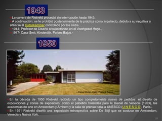 •-La carrera de Rietveld procedió sin interrupción hasta 1943.
•-A continuación, se le prohibió posteriormente de la práctica como arquitecto, debido a su negativa a
afiliarse al Kulturkammer controlado por los nazis.
•-1944- Profesor de Diseño arquitectónico en el Voortgezet Hoge.-
•-1947- Casa Smit, Kinderdijk, Países Bajos.-
•-Casa Stoop, Velp, Países Bajos.-
•-En la década de 1950 Rietveld recibido un tipo completamente nuevo de pedidos: el diseño de
exposiciones y zonas de exposición, como el pabellón holandés para la Bienal de Venecia (1953), las
academias de arte en Amsterdam y Arnhem y la sala de prensa para la UNESCO (U N E S C O), París.-
•-En 1951 Rietveld diseñó una exposición retrospectiva sobre De Stijl que se sostuvo en Amsterdam,
Venecia y Nueva York.
21
 
