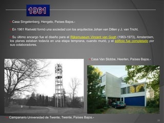 •-Casa Singelenberg, Hengelo, Países Bajos.-
•-En 1961 Rietveld formó una sociedad con los arquitectos Johan van Dillen y J. van Tricht.
•-Su último encargo fue el diseño para el Rijksmuseum Vincent van Gogh (1963-1973), Amsterdam,
los planes estaban todavía en una etapa temprana, cuando murió, y el edificio fue completado por
sus colaboradores.
•-Casa Van Slobbe, Heerlen, Países Bajos.-
•- Campanario Universidad de Twente, Twente, Países Bajos.-
26
 
