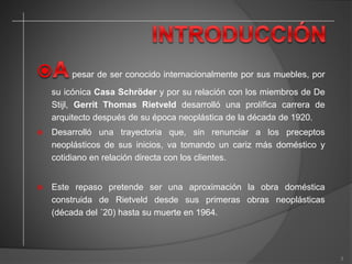 pesar de ser conocido internacionalmente por sus muebles, por
su icónica Casa Schröder y por su relación con los miembros de De
Stijl, Gerrit Thomas Rietveld desarrolló una prolífica carrera de
arquitecto después de su época neoplástica de la década de 1920.
 Desarrolló una trayectoria que, sin renunciar a los preceptos
neoplásticos de sus inicios, va tomando un cariz más doméstico y
cotidiano en relación directa con los clientes.
 Este repaso pretende ser una aproximación la obra doméstica
construida de Rietveld desde sus primeras obras neoplásticas
(década del ´20) hasta su muerte en 1964.
3
 