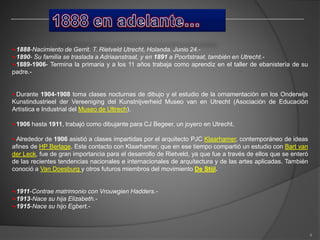 •-1888-Nacimiento de Gerrit. T. Rietveld Utrecht, Holanda. Junio 24.-
•-1890- Su familia se traslada a Adriaanstraat, y en 1891 a Poortstraat, también en Utrecht.-
•-1889-1906- Termina la primaria y a los 11 años trabaja como aprendiz en el taller de ebanistería de su
padre.-
•-Durante 1904-1908 toma clases nocturnas de dibujo y el estudio de la ornamentación en los Onderwijs
Kunstindustrieel der Vereeniging del Kunstnijverheid Museo van en Utrecht (Asociación de Educación
Artística e Industrial del Museo de Ultrech).
•-1906 hasta 1911, trabajó como dibujante para CJ Begeer, un joyero en Utrecht.
•-Alrededor de 1906 asistió a clases impartidas por el arquitecto PJC Klaarhamer, contemporáneo de ideas
afines de HP Berlage. Este contacto con Klaarhamer, que en ese tiempo compartió un estudio con Bart van
der Leck, fue de gran importancia para el desarrollo de Rietveld, ya que fue a través de ellos que se enteró
de las recientes tendencias nacionales e internacionales de arquitectura y de las artes aplicadas. También
conoció a Van Doesburg y otros futuros miembros del movimiento De Stijl.
•-1911-Contrae matrimonio con Vrouwgien Hadders.-
•-1913-Nace su hija Elizabeth.-
•-1915-Nace su hijo Egbert.-
4
 