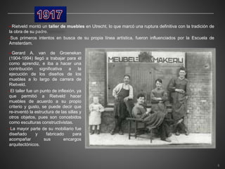 •-Rietveld montó un taller de muebles en Utrecht, lo que marcó una ruptura definitiva con la tradición de
la obra de su padre.
•Sus primeros intentos en busca de su propia línea artística, fueron influenciados por la Escuela de
Amsterdam.
•-Gerard A. van de Groenekan
(1904-1994) llegó a trabajar para él
como aprendiz, e iba a hacer una
contribución significativa a la
ejecución de los diseños de los
muebles a lo largo de carrera de
Rietveld.
•El taller fue un punto de inflexión, ya
que permitió a Rietveld hacer
muebles de acuerdo a su propio
criterio y gusto, se puede decir que
re-inventó la estructura de las sillas y
otros objetos, pues son concebidos
como esculturas constructivistas.
•La mayor parte de su mobiliario fue
diseñado y fabricado para
acompañar sus encargos
arquitectónicos.
5
 