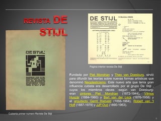 Cubierta primer numero Revista De Stijl
Pagina interior revista De Stijl
Fundada por Piet Mondrian y Theo van Doesburg, sirvió
para difundir las teorías sobre nuevas formas artísticas que
denominó Neoplasticismo. Este nuevo arte que tenía gran
influencia cubista era desarrollado por el grupo De Stijl ,
cuyos los miembros claves -según van Doesburg-
eran pintores Piet Mondrian (1872-1944), Vilmos
Huszár (1884-1960) y Bart van der Leck (1876-1958) y
el arquitecto Gerrit Rietveld (1888-1964), Robert van 't
Hoff (1887-1979) y JJP Oud (1890-1963).
8
 