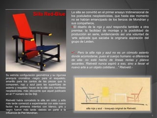Silla Red-Blue
Su estricta configuración geométrica y su rigurosa
jerarquía cromática -negro para el esqueleto,
amarillo para los cantos de las piezas que lo
componen, rojo y azul para las superficies de
asiento y respaldo- hacen de la silla otro manifiesto
neoplasticista, más elocuente que aquel publicado
en el 1º número de De Stijl.
Rietveld había concebido la silla sin color, y sólo
más tarde comenzó a experimentar con este nuevo
factor: los primeros intentos con blanco, gris y
negro fueron más tarde -debido en parte a la
influencia de Piet Mondrian.
La silla se convirtió en el primer ensayo tridimensional de
los postulados neoplasticistas, que hasta ese momento
no se habían emancipado de los lienzos de Mondrian y
sus compañeros.
•-El diseño de la roja y azul respondía también a otra
premisa: la facilidad de montaje y la posibilidad de
producción en serie, evidenciando así una voluntad de
‘arte aplicada que saciaba la originaria aspiración del
grupo de Leiden.
•-”…Pero la silla roja y azul no es un cómodo asiento
donde acomodarse, pues el cuerpo humano -a diferencia
de ella- no está hecho de líneas rectas y planos
secantes. Rietveld nunca aspiró a eso, sino a llevar el
nuevo arte a un objeto cotidiano…” Rietveld.-
silla roja y azul - bosquejo original de Rietveld.
9
 