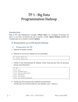 1 ENIS – GI 3 – 2017/2018 Mme. Amal ABID
TP 1 - Big Data
Programmation Hadoop
Introduction
Dans ce TP, nous manipulerons l’exemple « Word Count » ou « Compteur d’occurrence de
mots » vu en cours, en premier lieu sur la machine virtuelle Apache Hadoop (installée par
l’étudiant) puis sur la machine virtuelle Cloudera.
A. Manipulation sur la VM Apache Hadoop
I. Préparation du TD
1. Démarrer la machine virtuelle.
2. Démarrer les services de Hadoop avec les commandes :
$ start-dfs.sh
$ start-yarn.sh
3. Vérifier le bon fonctionnement de Hadoop. Utiliser l'outil jps pour lister les processus
Java en cours d'exécution :
$ jps
3631 Jps
3336 NodeManager
3212 ResourceManager
3651 NameNode
2863 DataNode
3052 SecondaryNameNode
4. Vérifier que l'environnement de compilation est fonctionnel.
(Vérifier que Java est bien installé sur votre machine « java –version »).
 