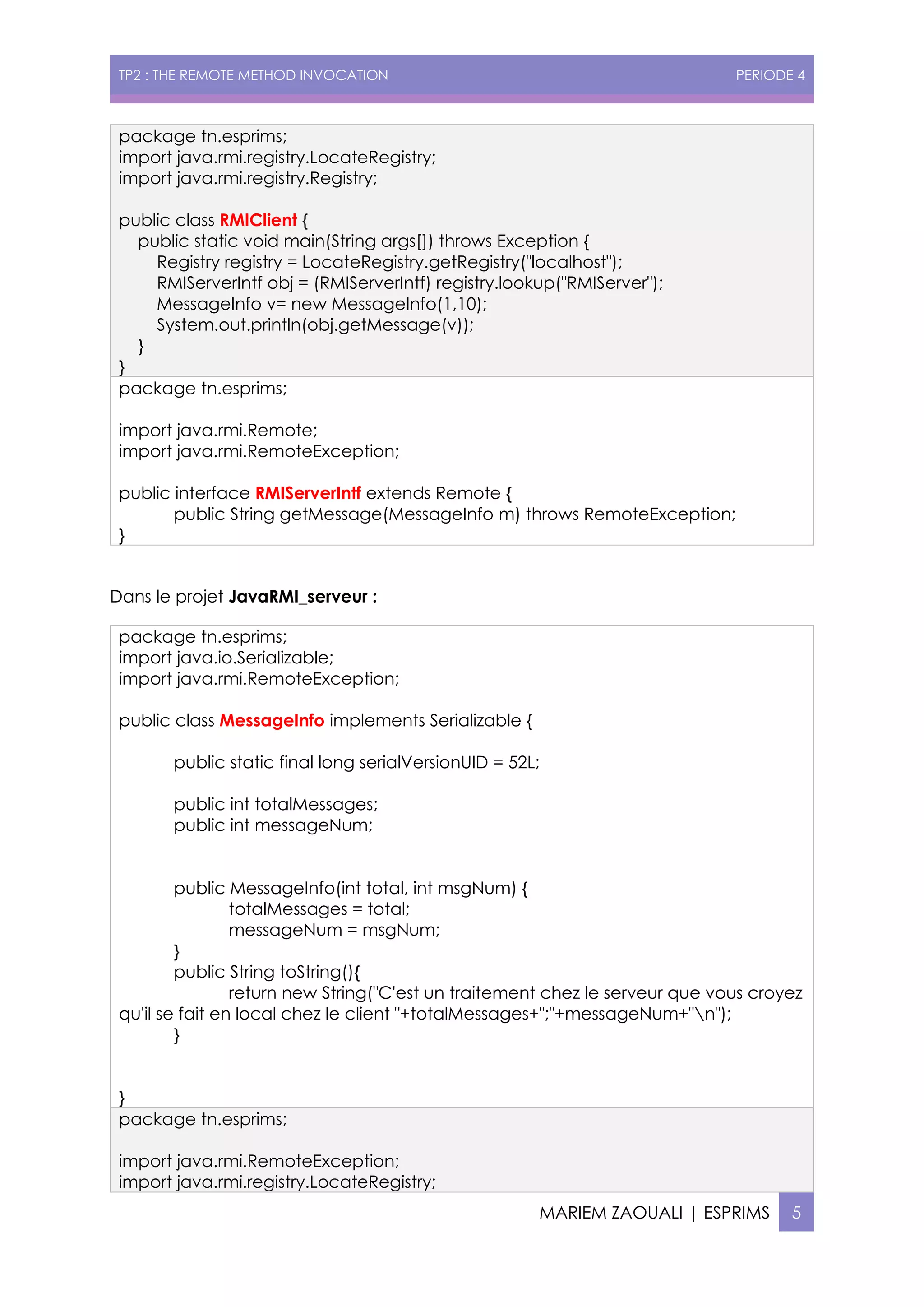 TP2 : THE REMOTE METHOD INVOCATION PERIODE 4
MARIEM ZAOUALI | ESPRIMS 5
package tn.esprims;
import java.rmi.registry.LocateRegistry;
import java.rmi.registry.Registry;
public class RMIClient {
public static void main(String args[]) throws Exception {
Registry registry = LocateRegistry.getRegistry("localhost");
RMIServerIntf obj = (RMIServerIntf) registry.lookup("RMIServer");
MessageInfo v= new MessageInfo(1,10);
System.out.println(obj.getMessage(v));
}
}
package tn.esprims;
import java.rmi.Remote;
import java.rmi.RemoteException;
public interface RMIServerIntf extends Remote {
public String getMessage(MessageInfo m) throws RemoteException;
}
Dans le projet JavaRMI_serveur :
package tn.esprims;
import java.io.Serializable;
import java.rmi.RemoteException;
public class MessageInfo implements Serializable {
public static final long serialVersionUID = 52L;
public int totalMessages;
public int messageNum;
public MessageInfo(int total, int msgNum) {
totalMessages = total;
messageNum = msgNum;
}
public String toString(){
return new String("C'est un traitement chez le serveur que vous croyez
qu'il se fait en local chez le client "+totalMessages+";"+messageNum+"n");
}
}
package tn.esprims;
import java.rmi.RemoteException;
import java.rmi.registry.LocateRegistry;
 