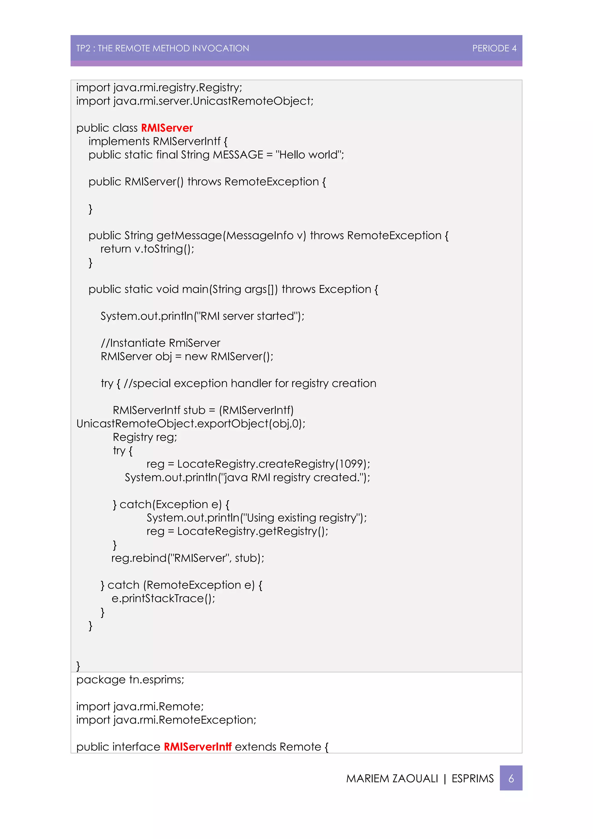 TP2 : THE REMOTE METHOD INVOCATION PERIODE 4
MARIEM ZAOUALI | ESPRIMS 6
import java.rmi.registry.Registry;
import java.rmi.server.UnicastRemoteObject;
public class RMIServer
implements RMIServerIntf {
public static final String MESSAGE = "Hello world";
public RMIServer() throws RemoteException {
}
public String getMessage(MessageInfo v) throws RemoteException {
return v.toString();
}
public static void main(String args[]) throws Exception {
System.out.println("RMI server started");
//Instantiate RmiServer
RMIServer obj = new RMIServer();
try { //special exception handler for registry creation
RMIServerIntf stub = (RMIServerIntf)
UnicastRemoteObject.exportObject(obj,0);
Registry reg;
try {
reg = LocateRegistry.createRegistry(1099);
System.out.println("java RMI registry created.");
} catch(Exception e) {
System.out.println("Using existing registry");
reg = LocateRegistry.getRegistry();
}
reg.rebind("RMIServer", stub);
} catch (RemoteException e) {
e.printStackTrace();
}
}
}
package tn.esprims;
import java.rmi.Remote;
import java.rmi.RemoteException;
public interface RMIServerIntf extends Remote {
 