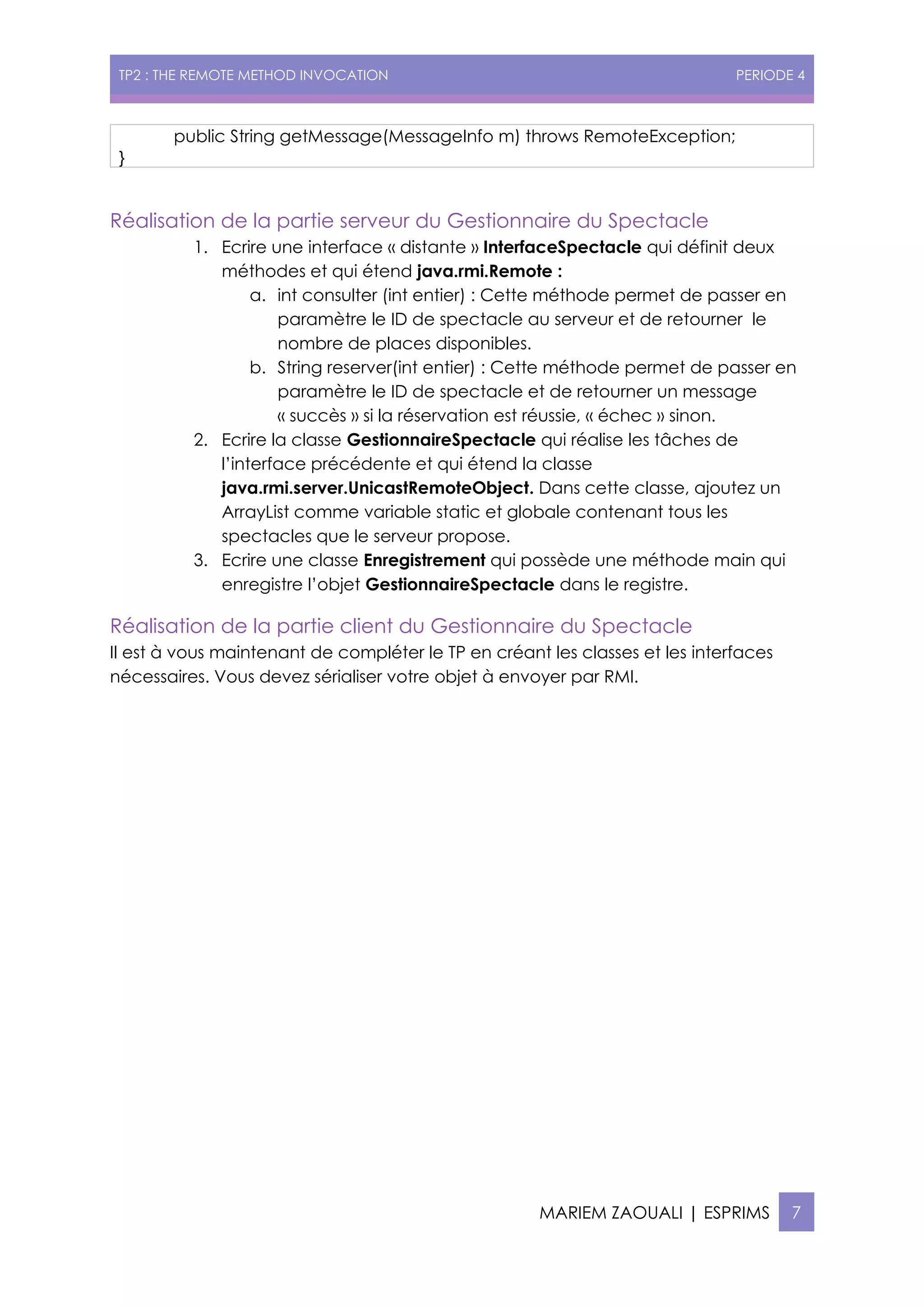 TP2 : THE REMOTE METHOD INVOCATION PERIODE 4
MARIEM ZAOUALI | ESPRIMS 7
public String getMessage(MessageInfo m) throws RemoteException;
}
Réalisation de la partie serveur du Gestionnaire du Spectacle
1. Ecrire une interface « distante » InterfaceSpectacle qui définit deux
méthodes et qui étend java.rmi.Remote :
a. int consulter (int entier) : Cette méthode permet de passer en
paramètre le ID de spectacle au serveur et de retourner le
nombre de places disponibles.
b. String reserver(int entier) : Cette méthode permet de passer en
paramètre le ID de spectacle et de retourner un message
« succès » si la réservation est réussie, « échec » sinon.
2. Ecrire la classe GestionnaireSpectacle qui réalise les tâches de
l’interface précédente et qui étend la classe
java.rmi.server.UnicastRemoteObject. Dans cette classe, ajoutez un
ArrayList comme variable static et globale contenant tous les
spectacles que le serveur propose.
3. Ecrire une classe Enregistrement qui possède une méthode main qui
enregistre l’objet GestionnaireSpectacle dans le registre.
Réalisation de la partie client du Gestionnaire du Spectacle
Il est à vous maintenant de compléter le TP en créant les classes et les interfaces
nécessaires. Vous devez sérialiser votre objet à envoyer par RMI.
 