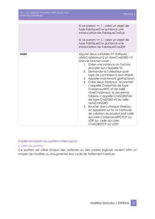 TP1 : LES DESIGNS PATTERNS APPLIQUES AUX
SYSTEMES DISTRIBUES
PERIODE 4
MARIEM ZAOUALI | ESPRIMS 3
Si ce param == 1 : créer un objet de
type FabriqueCnx qui lance une
instanciation de FabriqueCnxTcp
Si ce param == 2 : créer un objet de
type FabriqueCnx qui lance une
instanciation de FabriqueCnxUDP
main Ajouter deux variables int statiques :
nbreCnxServeur=2 et nbreCnxSGBD =3
Dans la fonction main :
1. Créer une instance du Factory
provider qui s’appelle fa.
2. Demander à l’utilisateur quel
type de connexion il veut établir
3. Appeler maintenant getFactory()
4. Créer deux tableaux : le premier
s’appelle CnxSerTab de type
CnxServeurRPC et de taille
nbreCnxServeur, le deuxième
tableau s’appelle CnxSGBDTab
de type CnxSGBD et de taille
nbreCnxSGBD
5. Boucler, dans chaque tableau,
en appelant sur fa, la méthode
de création du produit (soit celle
qui crée CnxServeurRPCTCP ou
UDP ou celle qui crée
CnxSGBDTCP ou UDP)
Implémentation du pattern interceptor
L’utilité du pattern
Ce pattern est utilisé lorsque des systèmes ou des cadres logiciels veulent offrir un
moyen de modifier ou d'augmenter leur cycle de traitement habituel.
 