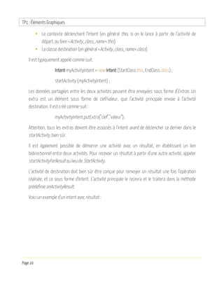 TP1 : Éléments Graphiques
Page 10
• Le contexte déclenchant l’Intent (en général this, si on le lance à partir de l’activité de
départ, ou bien <Activity_class_name>.this)
• La classe destination (en général <Activity_class_name>.class)
Il est typiquement appelé comme suit:
Intent myActivityIntent = new Intent (StartClass.this, EndClass.class) ;
startActivity (myActivityIntent) ;
Les données partagées entre les deux activités peuvent être envoyées sous forme d’Extras. Un
extra est un élément sous forme de clef/valeur, que l’activité principale envoie à l’activité
destination. Il est créé comme suit :
myActivityIntent.putExtra("clef","valeur");
Attention, tous les extras doivent être associés à l’intent avant de déclencher ce dernier dans le
startActivity, bien sûr.
Il est également possible de démarrer une activité avec un résultat, en établissant un lien
bidirectionnel entre deux activités. Pour recevoir un résultat à partir d’une autre activité, appeler
startActivityForResult au lieu de StartActivity.
L’activité de destination doit bien sûr être conçue pour renvoyer un résultat une fois l’opération
réalisée, et ce sous forme d’Intent. L’activité principale le recevra et le traitera dans la méthode
prédéfinie onActivityResult.
Voici un exemple d’un intent avec résultat :
 