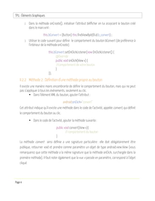 TP1 : Éléments Graphiques
Page 4
2. Dans la méthode onCreate(), initialiser l’attribut bAfficher en lui associant le bouton créé
dans le main.xml :
this.bConvert = (Button) this.findViewById(R.id.b_convert) ;
3. Utiliser le code suivant pour définir le comportement du bouton bConvert (de préférence à
l’intérieur de la méthode onCreate).
this.bConvert.setOnClickListener(new OnClickListener() {
@Override
public void onClick(View v) {
//comportement de votre bouton
}
});
II.2.2 Méthode 2 : Définition d’une méthode propre au bouton
Il existe une manière moins encombrante de définir le comportement du bouton, mais qui ne peut
pas s’appliquer à tous les évènements, seulement au clic.
• Dans l’élément XML du bouton, ajouter l’attribut :
android:onClick="convert"
Cet attribut indique qu’il existe une méthode dans le code de l’activité, appelée convert, qui définit
le comportement du bouton au clic.
• Dans le code de l’activité, ajouter la méthode suivante :
public void convert(View v){
// comportement du bouton
}
La méthode convert ainsi définie a une signature particulière : elle doit obligatoirement être
publique, retourner void et prendre comme paramètre un objet de type android.view.View (vous
remarquerez que cette méthode a la même signature que la méthode onClick, surchargée dans la
première méthode). Il faut noter également que la vue v passée en paramètre, correspond à l’objet
cliqué.
 
