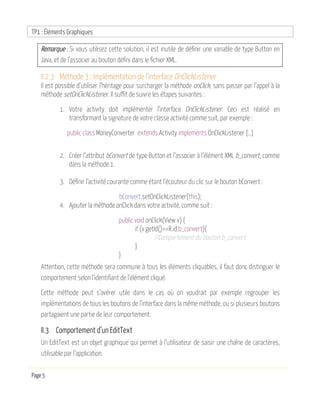 TP1 : Éléments Graphiques
Page 5
Remarque : Si vous utilisez cette solution, il est inutile de définir une variable de type Button en
Java, et de l’associer au bouton défini dans le fichier XML.
II.2.3 Méthode 3 : Implémentation de l’interface OnClickListener
Il est possible d’utiliser l’héritage pour surcharger la méthode onClick, sans passer par l’appel à la
méthode setOnClickListener. Il suffit de suivre les étapes suivantes :
1. Votre activity doit implémenter l’interface OnClickListener. Ceci est réalisé en
transformant la signature de votre classe activité comme suit, par exemple :
public class MoneyConverter extends Activity implements OnClickListener {…}
2. Créer l’attribut bConvert de type Button et l’associer à l’élément XML b_convert, comme
dans la méthode 1.
3. Définir l’activité courante comme étant l’écouteur du clic sur le bouton bConvert :
bConvert.setOnClickListener(this);
4. Ajouter la méthode onClick dans votre activité, comme suit :
public void onClick(View v) {
if (v.getId()==R.id.b_convert){
//Comportement du bouton b_convert
}
}
Attention, cette méthode sera commune à tous les éléments cliquables, il faut donc distinguer le
comportement selon l‘identifiant de l‘élément cliqué.
Cette méthode peut s’avérer utile dans le cas où on voudrait par exemple regrouper les
implémentations de tous les boutons de l’interface dans la même méthode, ou si plusieurs boutons
partagaient une partie de leur comportement.
II.3 Comportement d’un EditText
Un EditText est un objet graphique qui permet à l’utilisateur de saisir une chaîne de caractères,
utilisable par l’application.
 