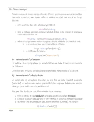 TP1 : Éléments Graphiques
Page 6
De même que pour le bouton (ainsi que tous les éléments graphiques que nous désirons utiliser
dans notre application), nous devons définir et initialiser un objet Java associé au champs
EditText :
1. Créer un attribut dans votre activité de type EditText:
private EditText eEntry;
2. Dans la méthode onCreate(), initialiser l’attribut eEntree en lui associant le champs de
saisie créé dans le main.xml :
this.eEntry = (EditText) this.findViewById(R.id.e_entry) ;
3. Définir son comportement. Pour un champs de saisie, les principales fonctionnalités sont :
• La lecture du contenu : pour cela on utilise la méthode :
String s = eEntry.getText().toString();
• La modification du contenu :
eEntry.setText("Nouveau texte");
II.4 Comportement d’un TextView
Un TextView est un objet graphique qui permet d’afficher une chaîne de caractères non-éditable
par l’utilisateur.
Le TextView peut être utilisé par l’application exactement de la même manière qu’un EditText.
II.5 Comportement d’un Bouton Radio
Un bouton radio est un bouton à deux états qui peut être soit coché (checked) ou décoché
(unchecked). Les boutons radios sont en général utilisés dans un groupe RadioGroup. Au sein d’un
même groupe, un seul bouton radio peut être coché.
Pour gérer l’état d’un bouton radio, il faut suivre les étapes suivantes :
1. Créer un attribut de type RadioButton dans votre activité (par exemple rDinarEuro).
2. L’associer au bouton radio approprié de votre interface en utilisant la méthode findViewById.
3. Pour tester l’état de votre bouton radio, appeler la méthode isChecked(). Par exemple :
if (rDinarEuro.isChecked() ){
 