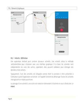 TP1 : Éléments Graphiques
Page 8
III.2 Intents : Définition
Une application Android peut contenir plusieurs activités. Une activité utilise la méthode
setContentView pour s’associer avec une interface graphique. À la base, les activités sont
indépendantes les unes des autres, cependant, elles peuvent collaborer pour échanger des
données et des actions.
Typiquement, l’une des activités est désignée comme étant la première à être présentée à
l’utilisateur quand l’application est lancée : on l’appelle l’activité de démarrage. Toutes les activités
interagissent en mode asynchrone.
Le passage d’une activité à une autre est réalisé en demandant à l’activité en cours d’exécuter un
Intent.
 