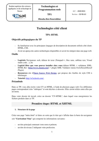 1
Technologies côté client
TP1: HTML
Objectifs pédagogiques du TP
– Se familiariser avec les principaux langages de description de documents utilisés côté client:
HTML, CSS.
– Avoir un aperçu des autres technologies disponibles et savoir les intégrer dans une page web.
Outils
– Logiciels: Navigateurs web, éditeur de texte (Notepad++, bloc note, sublime text, Visual
studio code…), etc
– Logiciel libre que vous pouvez installer chez vous: éditeur HTML + validateur XML:
HTML-Kit (http://www.chami.com/) + plugin XML Validator (menu Tools/Install/Install
Plugin)
– Ressources: site d'Open Source Web Design, qui propose des feuilles de style CSS à
télécharger.
– Tutoriel: http://w3schools.com/.
Préambule
Dans ce TP, vous allez écrire votre CV en HTML, à l'aide de plusieurs pages web. Ces différentes
pages correspondent à des "rubriques" et sont décrites ci-dessous. Elles seront reliées entre elles par
un menu.
Dans votre dossier de travail, créez un dossier "CV-HTML", dans lequel vous enregistrerez les
fichiers produits dans ce TP.
Première étape: HTML et XHTML
1. Structure de la page
Créez une page ''index.html" et faites en sorte que le titre qui s’affiche dans la barre du navigateur
soit “Curriculum Vitae” qui comporte les informations suivantes:
– un titre principal contenant votre nom et prénom.
– un titre de niveau 2 indiquant votre profession.
A.U : 2020/2021
Section : LF-SI-A3
Institut supérieur des sciences
appliquées et de technologie de
Sousse
Technologies et
Programmation web
TP1
Dhouha Ben Noureddine
 
