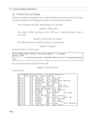 TP1 : Initiation à Hadoop et Map-Reduce
Page 3
I.3 Premiers Pas avec Hadoop
Toutes les commandes interagissant avec le système Hadoop commencent par hadoop fs. Ensuite,
les options rajoutées sont très largement inspirées des commandes Unix standard.
- Créer un répertoire dans HDFS, appelé myinput. Pour cela, taper:
hadoop fs –mkdir myinput
- Pour copier le fichier purchases.txt dans HDFS sous le répertoire myinput, taper la
commande:
hadoop fs –put purchases.txt myinput/
- Pour afficher le contenu du répertoire myinput, la commande est:
hadoop fs –ls myinput
On obtiendra alors le résultat suivant:
Pour visualiser les dernières lignes du fichier, taper:
hadoop fs –tail purchases.txt
On obtient alors:
 
