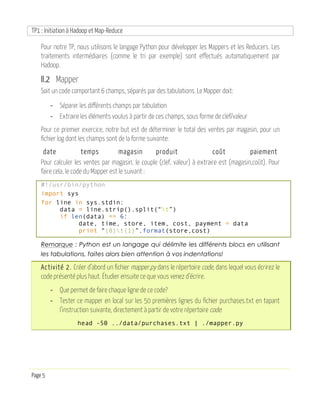 TP1 : Initiation à Hadoop et Map-Reduce
Page 5
Pour notre TP, nous utilisons le langage Python pour développer les Mappers et les Reducers. Les
traitements intermédiaires (comme le tri par exemple) sont effectués automatiquement par
Hadoop.
II.2 Mapper
Soit un code comportant 6 champs, séparés par des tabulations. Le Mapper doit:
- Séparer les différents champs par tabulation
- Extraire les éléments voulus à partir de ces champs, sous forme de clef/valeur
Pour ce premier exercice, notre but est de déterminer le total des ventes par magasin, pour un
fichier log dont les champs sont de la forme suivante:
date temps magasin produit coût paiement
Pour calculer les ventes par magasin, le couple (clef, valeur) à extraire est (magasin,coût). Pour
faire cela, le code du Mapper est le suivant :
#!/usr/bin/python
import sys
for line in sys.stdin:
data = line.strip().split(“t”)
if len(data) == 6:
date, time, store, item, cost, payment = data
print “{0}t{1}”.format(store,cost)
Remarque : Python est un langage qui délimite les différents blocs en utilisant
les tabulations, faites alors bien attention à vos indentations!
Activité 2. Créer d’abord un fichier mapper.py dans le répertoire code, dans lequel vous écrirez le
code présenté plus haut. Étudier ensuite ce que vous venez d’écrire.
- Que permet de faire chaque ligne de ce code?
- Tester ce mapper en local sur les 50 premières lignes du fichier purchases.txt en tapant
l’instruction suivante, directement à partir de votre répertoire code:
head -50 ../data/purchases.txt | ./mapper.py
 