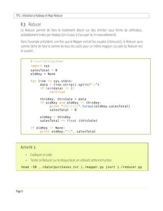 TP1 : Initiation à Hadoop et Map-Reduce
Page 6
II.3 Reducer
Le Reducer permet de faire le traitement désiré sur des entrées sous forme de clef/valeur,
préalablement triées par Hadoop (on n’a pas à s’occuper du tri manuellement).
Dans l’exemple précédent, une fois que le Mapper extrait les couples (store,cost), le Reducer aura
comme tâche de faire la somme de tous les coûts pour un même magasin. Le code du Reducer est
le suivant :
#!/usr/bin/python
import sys
salesTotal = 0
oldKey = None
for line in sys.stdin:
data = line.strip().split(“t”)
if len(data) != 2:
continue
thisKey, thisSale = data
if oldKey and oldKey != thisKey:
print “{0}t{1}”.format(oldKey,salesTotal)
salesTotal = 0
oldKey = thisKey
salesTotal += float (thisSale)
if oldKey != None:
print oldKey,“t”, salesTotal
Activité 3.
- Expliquer ce code.
- Tester ce Reducer sur le disque local, en utilisant cette instruction.
head -50 ../data/purchases.txt |./mapper.py |sort |./reducer.py
 