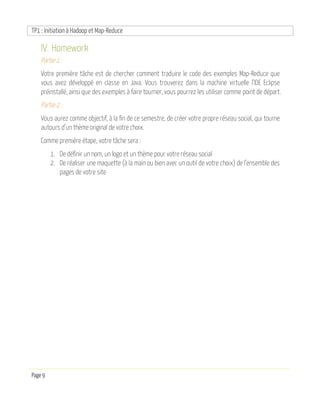 TP1 : Initiation à Hadoop et Map-Reduce
Page 9
IV. Homework
Partie 1 :
Votre première tâche est de chercher comment traduire le code des exemples Map-Reduce que
vous avez développé en classe en Java. Vous trouverez dans la machine virtuelle l’IDE Eclipse
préinstallé, ainsi que des exemples à faire tourner, vous pourrez les utiliser comme point de départ.
Partie 2 :
Vous aurez comme objectif, à la fin de ce semestre, de créer votre propre réseau social, qui tourne
autours d’un thème original de votre choix.
Comme première étape, votre tâche sera :
1. De définir un nom, un logo et un thème pour votre réseau social
2. De réaliser une maquette (à la main ou bien avec un outil de votre choix) de l’ensemble des
pages de votre site
 