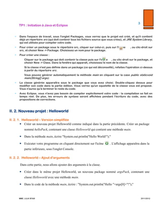 3  

TP1  :  Initiation  à  Java  et  Eclipse  

  

  


Dans   l'ʹespace   de   travail,   sous   l'ʹonglet   Packages,   vous   verrez   que   le   projet   est   créé,   et   qu'ʹil   contient   déjà   un  
répertoire  src  (qui  doit  contenir  tous  les  fichiers  source  que  vous  créez),  et  JRE  System  Library,  qui  est  utilisée  pour  
compiler  votre  code.  



Pour   créer   un   package   sous   le   répertoire   src,   cliquer   sur   celui-­‐‑ci,   puis   sur   l'ʹicône                  ,   ou   clic-­‐‑droit   sur   src,   et  
choisir  New  -­‐‑>  Package.  Choisissez  un  nom  pour  le  package.  



Pour  créer  une  classe  :  
–

Cliquer  sur  le  package  qui  doit  contenir  la  classe  puis  sur  l'ʹicône          ,  ou  clic-­‐‑droit  sur  le  package,  et  choisir  
New  -­‐‑>  Class.  Dans  la  fenêtre  qui  apparaît,  choisissez  le  nom  de  la  classe.    

–

Si  la  classe  n'ʹest  pas  définie  dans  un  package  (ce  qui  est  déconseillé),  refaites  l'ʹopération  ci-­‐‑dessus  à  partir  du  
répertoire  src.  

–

Vous  pouvez  générer  automatiquement  la  méthode  main  en  cliquant  sur  la  case  public  static  void  main(String[]  
args).  



La  classe  générée  apparaîtra  sous  le  package  que  vous  avez  choisi.  Double-­‐‑cliquez  dessus  pour  modifier  son  code  
dans  la  partie  édition.  Vous  verrez  qu'ʹun  squelette  de  la  classe  vous  est  proposé.  Vous  n'ʹaurez  qu'ʹà  terminer  le  
reste  du  code.  



Avec  Eclipse,  vous  n'ʹavez  pas  besoin  de  compiler  explicitement  votre  code  :  la  compilation  se  fait  en  temps  réel.  
De  plus,  les  erreurs  de  syntaxe  seront  affichées  pendant  l'ʹécriture  du  code,  avec  des  propositions  de  corrections.  

  

II.  2. Nouveau  projet  :  Helloworld  
II.  2.  1.   Helloworld  –  Version  simplifiée  
 Créer un nouveau projet Helloworld comme indiqué dans la partie précédente. Créer un package
nommé helloPack, contenant une classe Helloworld qui contient une méthode main.
 Dans la méthode main, écrire "System.out.println("Hello World!");"
 Exécuter votre programme en cliquant directement sur l'icône

. L'affichage apparaîtra dans la

partie inférieure, sous l'onglet Console.
II.  2.  2.   Helloworld  –  Ajout  d'ʹarguments  
Dans cette partie, nous allons ajouter des arguments à la classe.
 Créer dans le même projet Helloworld, un nouveau package nommé argsPack, contenant une
classe Helloworld avec une méthode main.

MME.  LILIA  SFAXI  

                2011/2012  

 