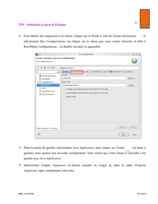 TP1  :  Initiation  à  Java  et  Eclipse  

4  

  

  
 Dans le code de la méthode main, écrire : "System.out.println("Hello "+args[0]+"!");"
 Pour définir des arguments à la classe, cliquer sur la flèche à côté de l'icône d'exécution

et

sélectionner Run Configurations, ou cliquer sur la classe que vous voulez exécuter, et aller à Run
 Run Configurations... La fenêtre suivante va apparaître.

 Dans la partie de gauche, sélectionner Java Application, puis cliquer sur l'icône

(en haut, à

gauche), pour ajouter une nouvelle configuration. Vous verrez que votre classe Helloworld a été
ajoutée sous Java Application.
 Sélectionner l'onglet Arguments (ci-dessus encadré en rouge) et, dans le cadre Program
Arguments, tapez simplement votre nom.

MME.  LILIA  SFAXI  

                2011/2012  

 