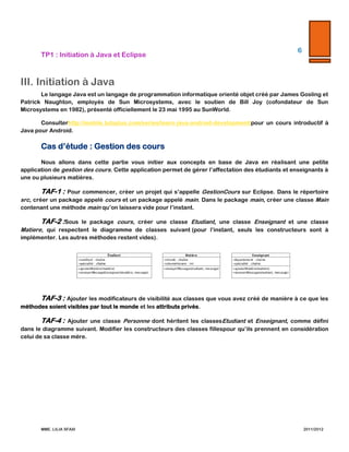 TP1  :  Initiation  à  Java  et  Eclipse  

6  

  

  

III. Initiation  à  Java  
Le   langage   Java   est   un   langage   de   programmation   informatique   orienté   objet   créé   par   James   Gosling   et   Patrick  
Naughton,   employés   de   Sun   Microsystems,   avec   le   soutien   de   Bill   Joy   (cofondateur   de   Sun   Microsystems   en   1982),  
présenté  officiellement  le  23  mai  1995  au  SunWorld.    
Consulter   http://mobile.tutsplus.com/series/learn-­‐‑java-­‐‑android-­‐‑development/   pour   un   cours   introductif   à   Java  
pour  Android.  

Cas  d’étude  :  Gestion  des  cours  
Nous   allons   dans   cette   partie   vous   initier   aux   concepts   en   base   de   Java   en   réalisant   une   petite   application   de  
gestion  des  cours.  Cette  application  permet  de  gérer  l’affectation  des  étudiants  et  enseignants  à  une  ou  plusieurs  matières.    

TAF-­‐‑1  :   Pour  commencer,  créer  un  projet  qui  s’appelle  GestionCours  sur  Eclipse.  Dans  le  répertoire  src,  créer  un  
package   appelé   cours   et   un   package   appelé   main.   Dans   le   package   main,   créer   une   classe   Main   contenant   une   méthode  
main  qu’on  laissera  vide  pour  l’instant.    

TAF-­‐‑2  :   Sous   le   package   cours,   créer   une   classe   Etudiant,   une   classe   Enseignant   et   une   classe   Matiere,   qui  
respectent   le   diagramme   de   classes   suivant  (pour   l’instant,   seuls   les   constructeurs   sont   à   implémenter.   Les   autres  
méthodes  restent  vides).    

  

TAF-­‐‑3  :   Ajouter  les  modificateurs  de  visibilité  aux  classes  que  vous  avez  créé  de  manière  à  ce  que  les  méthodes  
soient  visibles  par  tout  le  monde  et  les  attributs  privés.    

TAF-­‐‑4  :   Ajouter   une   classe   Personne   dont   héritent   les   classes   Etudiant   et   Enseignant,   comme   défini   dans   le  
diagramme  suivant.  Modifier  les  constructeurs  des  classes  filles  pour  qu’ils  prennent  en  considération  celui  de  sa  classe  
mère.  

MME.  LILIA  SFAXI  

                2011/2012  

 