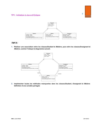 7  

TP1  :  Initiation  à  Java  et  Eclipse  

  

  

  

TAF-­‐‑5  :    
1.

Réaliser   une   association   entre   les   classes   Etudiant   et   Matière,   puis   entre   les   classes   Enseignant   et   Matière,  
comme  l’indique  le  diagramme  suivant.    
  

2.

  
Implémenter   toutes   les   méthodes   manquantes   dans   les   classes   Etudiant,   Enseignant   et   Matiere.   Définition  
d’une  variable  partagée  

  

  

MME.  LILIA  SFAXI  

                2011/2012  

 