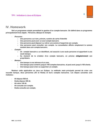 TP1  :  Initiation  à  Java  et  Eclipse  

8  

  

  
  

IV. Homework  
Soit   un   programme   simple   permettant   la   gestion   d’un   compte   bancaire.   On   définit   dans   ce   programme  
principalement  trois  objets  :  Personne,  Banque  et  Compte.    
-­‐‑

Personne  :    
o

Une  personne  a  un  nom,  prénom,  numéro  de  carte  d’identité    

o

Une  personne  peut  avoir  un  seul  compte  bancaire.    

o

Une  personne  peut  déposer  ou  retirer  une  somme  d’argent  de  son  compte.    

o

Une  personne  peut  consulter  son  compte.  La  consultation  affiche  simplement  la  somme  existant  dans  
son  compte  bancaire.  

-­‐‑

Compte  :  
o

Un      compte   bancaire   a   un   identifiant,   est   associé   à   une   seule   personne   et   appartient   à   une   seule  
banque.    

o
-­‐‑

Au  moment  de  la  création  d’un  compte  bancaire,  on  précise  obligatoirement  son  propriétaire.  

Banque  :    
o

Une  banque  a  une  adresse  et  un  nom,    

o

Une  banque  peut  contenir  jusqu'ʹà  100  comptes  bancaires,  et  peut  avoir  jusqu’à  100  clients.    

o

Une  banque  peut  créer  ou  supprimer  un  compte.  

Réaliser  cette  application  en  Java  sur  Eclipse.  La  méthode  main  principale  permet  de  créer  une  nouvelle  banque,  
deux  personnes  (Ali  et  Hedia)  et  leurs  comptes  bancaires.  Les  étapes  suivantes  sont  réalisées  :  
-­‐‑

Ali  dépose  500  dt.  

-­‐‑

Hedia  dépose  300  dt.  

-­‐‑

Ali  retire  100  dt.  

-­‐‑

Ali  consulte  son  compte.    

-­‐‑

Hedia  consulte  son  compte.      

MME.  LILIA  SFAXI  

                2011/2012  

 