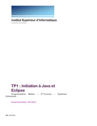  

Institut  Supérieur  d’Informatique  
Université  de  Tunis  el  Manar  

TP1  :  Initiation  à  Java  et  Eclipse  
Programmation  Mobile  –  2ème  Licence  –  Systèmes  Embarqués  
Année  Universitaire  :  2011/2012  
  
  

MME.  LILIA  SFAXI  
  
  

 