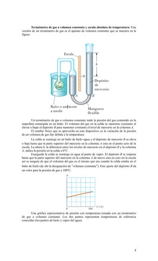 4
Termómetro de gas a volumen constante y escala absoluta de temperatura: Una
versión de un termómetro de gas es el aparato de volumen constante que se muestra en la
figura:
Un termómetro de gas a volumen constante mide la presión del gas contenido en la
ampolleta sumergida en un baño. El volumen del gas en la celda se mantiene constante al
elevar o bajar el depósito B para mantener constante el nivel de mercurio en la columna A.
El cambio físico que se aprovecha en este dispositivo es la variación de la presión
de un volumen de gas fijo debida a la temperatura.
La celda se sumerge en un baño de hielo–agua y el depósito de mercurio B se eleva
o baja hasta que la parte superior del mercurio en la columna A esta en el punto cero de la
escala. La altura h, la diferencia entre los niveles de mercurio en el depósito B y la columna
A, indica la presión en la celda a 0°C.
Enseguida la celda se sumerge en agua al punto de vapor. El depósito B se reajusta
hasta que la parte superior del mercurio en la columna A de nuevo esta en cero en la escala
así se asegura de que el volumen del gas es el mismo que era cuando la celda estaba en el
baño de hielo (de ahí la designación de “volumen constante”). Este ajuste del depósito B da
un valor para la presión de gas a 100°C.
Una gráfica representativa de presión con temperatura tomada con un termómetro
de gas a volumen constante. Los dos puntos representan temperaturas de referencia
conocidas (los puntos de hielo y vapor del agua).
 