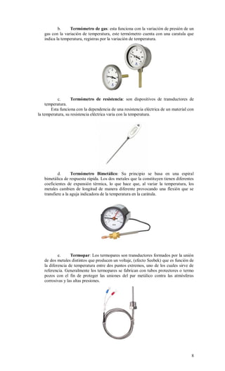 8
b. Termómetro de gas: esta funciona con la variación de presión de un
gas con la variación de temperatura, este termómetro cuenta con una caratula que
indica la temperatura, registras por la variación de temperatura.
c. Termómetro de resistencia: son dispositivos de transductores de
temperatura.
Esta funciona con la dependencia de una resistencia eléctrica de un material con
la temperatura, su resistencia eléctrica varia con la temperatura.
d. Termómetro Bimetálico: Su principio se basa en una espiral
bimetálica de respuesta rápida. Los dos metales que la constituyen tienen diferentes
coeficientes de expansión térmica, lo que hace que, al variar la temperatura, los
metales cambien de longitud de manera diferente provocando una flexión que se
transfiere a la aguja indicadora de la temperatura en la carátula.
e. Termopar: Los termopares son transductores formados por la unión
de dos metales distintos que producen un voltaje, (efecto Seebek) que es función de
la diferencia de temperatura entre dos puntos extremos, uno de los cuales sirve de
referencia. Generalmente los termopares se fabrican con tubos protectores o termo
pozos con el fin de proteger las uniones del par metálico contra las atmósferas
corrosivas y las altas presiones.
 