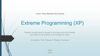 Extreme Programming (XP)
Junior Cesar Barbosa Dos Santos
Jales
2015
Trabalho apresentado a disciplina de Engenharia de Software
para Web da Faculdade de Tecnologia de Jales
Orientador: Prof. Fabiana P. Masson Caravieri
 