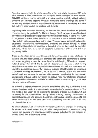 Recently, a pandemic hit the whole world. More than ever digital literacy and ICT skills
have become a must, and this is still an aspect to be developed in most schools.
COVID19 pandemic pushed us to shift to an online or virtual modality without us being
prepared for it in many aspects. However, many rose to the challenge and some of
the resulting changes came to stay, speeding up the process of developing ICT skills
that had long been wanted for teachers and students.
Regarding other resources necessary for students and which will serve the purpose
of accomplishing the goals of LEN, Mariana Maggio (2018) explores some of the latest
theoretical and practical pedagogical approaches available today to see to this. Fullan
& Langworthy (2014) consider paramount for teachers to assist students to develop
other skills to really prepare them for the future. They are known as the 6C’s: character,
citizenship, collaboration, communication, creativity and critical thinking. All these
skills will facilitate students’ transition to the adult world as they entail the so-called
soft skills, which make it easier for people to succeed not only at work but most
importantly in life.
These goals, which come as ambitious and demanding, pose a major challenge to
teachers who, like Josef James, face the reality of a system that seems hard to change
and moves sluggishly to meet the demands of the fast changing 21st century. However,
Fullan & Langworthy (2014) find the role of a teacher as a key piece to start moving
away from the traditional and long-established practices and shift to a more novel and
innovative pedagogical model. They suggest teachers should function as “designers
of powerful learning experiences'', as “a source of human, social and decisional
capital” and “as partners in learning with students, accelerated by technology”.
Complex and arduous as this may seem, we believe these new challenges should not
be interpreted as a burden on teachers’ shoulders but as an opportunity to go the extra
mile and make a difference.
As teachers of English, one of our principal aims should be to help our learners to find
a place in today’s world. It is interesting to adopt Gardner’s ideas developed in “The
five minds of the future” as he explains the concepts of these five minds which are
necessary for the future/present young adults. Lifelong learning commitment is
essential and people who possess disciplined, synthesizing, creating, respectful and
ethical minds would be the ones who could successfully surf the wave of the new
conditions in the world.
As a final reflection, we believe that the far-reaching structural changes we are hoping
for will not be achieved without the joint effort and participation of educators, policy
makers and learners who need to commit themselves to bridge the gap between an
archaic school and a fast-moving world.
References
 