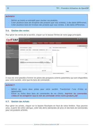 10

TP1 : Première Utilisation de OpenERP

Activité 6.
-­‐
-­‐
-­‐

Définir au moins un entrepôt pour stocker vos produits.
Créer plusieurs bons de réception des produits que vous achetez, à des dates différentes.
Créer plusieurs bons de livraison des produits que vous vendez, à des dates différentes.

II.6. Gestion des ventes
Pour gérer les ventes de la société, cliquer sur le bouton Ventes de votre page principale.

Il vous est ainsi possible d’entrer les pistes des prospects (clients potentiels) qui sont disponibles
pour votre société, ainsi que les bons de commande.
Activité 7.
-­‐
-­‐

Définir au moins deux pistes pour votre société. Transformer l’une d’elles en
opportunité.
Entrer au moins deux bons de commandes de vos clients. Imprimer les commandes
créées et les enregistrer sous le nom de commande-vente-(num)-(produit).pdf

II.7. Gestion des Achats
Pour gérer les achats, cliquer sur le bouton Purchases en haut de votre fenêtre. Vous pourrez
ainsi, à partir de cette rubrique, créer des devis (demandes de prix) et des bons de commandes
pour vos produits achetés.

Systèmes	
  d’Information	
  Industriels	
  ERP

 