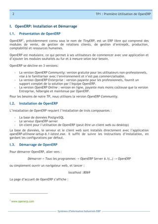 2

TP1 : Première Utilisation de OpenERP

I. OpenERP: Installation et Démarrage
I.1.

Présentation de OpenERP

OpenERP1, précédemment connu sous le nom de TinyERP, est un ERP libre qui comprend des
modules de vente, de gestion de relations clients, de gestion d’entrepôt, production,
comptabilité et ressources humaines.
OpenERP est modulaire, ce qui permet à ses utilisateurs de commencer avec une application et
d’ajouter les modules souhaités au fur et à mesure selon leur besoin.
OpenERP se décline en 3 versions:
-­‐
-­‐
-­‐

La version OpenERP Community: version gratuite pour les utilisateurs non-professionnels,
vise à le familiariser avec l’environnement et n’est pas commercialisable.
La version OpenERP Enterprise : version payante pour les professionnels, fournit un
support complet de la solution par l’équipe OpenERP.
La version OpenERP Online : version en ligne, payante mais moins coûteuse que la version
Entreprise, hébergée et maintenue par OpenERP.

Pour les besoins de notre TP, nous utilisons la version OpenERP Community.

I.2.

Installation de OpenERP

L’installation de OpenERP requiert l’installation de trois composantes :
-­‐
-­‐
-­‐

La base de données PostgreSQL
Le serveur OpenERP-server
Un client pour l’utilisation de OpenERP (peut être un client web ou desktop)

La base de données, le serveur et le client web sont installés directement avec l’application
openERP-allinone-setup-6.1-latest.exe. Il suffit de suivre les instructions d’installation, en
gardant les configurations par défaut.

I.3.

Démarrage de OpenERP

Pour démarrer OpenERP, aller vers :
Démarrer-> Tous les programmes -> OpenERP Server 6.1(…) -> OpenERP
ou simplement ouvrir un navigateur web, et lancer :
localhost :8069
La page d’accueil de OpenERP s’affiche :

1

www.openerp.com

Systèmes	
  d’Information	
  Industriels	
  ERP

 