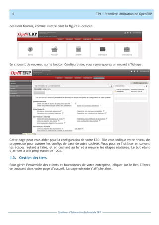6

TP1 : Première Utilisation de OpenERP

des liens fournis, comme illustré dans la figure ci-dessous.

En cliquant de nouveau sur le bouton Configuration, vous remarquerez un nouvel affichage :

Cette page peut vous aider pour la configuration de votre ERP. Elle vous indique votre niveau de
progression pour assurer les configs de base de votre société. Vous pourrez l’utiliser en suivant
les étapes restant à faire, et en cochant au fur et à mesure les étapes réalisées. Le but étant
d’arriver à une progression de 100%.

II.3. Gestion des tiers
Pour gérer l’ensemble des clients et fournisseurs de votre entreprise, cliquer sur le lien Clients
se trouvant dans votre page d’accueil. La page suivante s’affiche alors.

Systèmes	
  d’Information	
  Industriels	
  ERP

 
