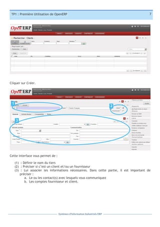 7

TP1 : Première Utilisation de OpenERP

Cliquer sur Créer.

1

2

3
1

Cette interface vous permet de :
(1) : Définir le nom du tiers
(2) : Préciser si c’est un client et/ou un fournisseur
(3) : Lui associer les informations nécessaires. Dans cette partie, il est important de
préciser :
a. Le ou les contact(s) avec lesquels vous communiquez
b. Les comptes fournisseur et client.

Systèmes	
  d’Information	
  Industriels	
  ERP

 