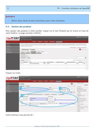 8

TP1 : Première Utilisation de OpenERP

Activité 4.
-­‐

Définir deux clients et deux fournisseurs pour votre entreprise.

II.4. Gestion des produits
Pour ajouter des produits à votre société, cliquer sur le lien Produits qui se trouve en haut de
votre fenêtre. La page suivante s’affiche.

Cliquer sur Créer.

1

2

3
1

Cette interface vous permet de :

Systèmes	
  d’Information	
  Industriels	
  ERP

 