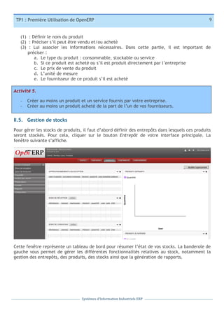 TP1 : Première Utilisation de OpenERP

9

(1) : Définir le nom du produit
(2) : Préciser s’il peut être vendu et/ou acheté
(3) : Lui associer les informations nécessaires. Dans cette partie, il est important de
préciser :
a. Le type du produit : consommable, stockable ou service
b. Si ce produit est acheté ou s’il est produit directement par l’entreprise
c. Le prix de vente du produit
d. L’unité de mesure
e. Le fournisseur de ce produit s’il est acheté
Activité 5.
-­‐
-­‐

Créer au moins un produit et un service fournis par votre entreprise.
Créer au moins un produit acheté de la part de l’un de vos fournisseurs.

II.5. Gestion de stocks
Pour gérer les stocks de produits, il faut d’abord définir des entrepôts dans lesquels ces produits
seront stockés. Pour cela, cliquer sur le bouton Entrepôt de votre interface principale. La
fenêtre suivante s’affiche.

Cette fenêtre représente un tableau de bord pour résumer l’état de vos stocks. La banderole de
gauche vous permet de gérer les différentes fonctionnalités relatives au stock, notamment la
gestion des entrepôts, des produits, des stocks ainsi que la génération de rapports.

Systèmes	
  d’Information	
  Industriels	
  ERP

 
