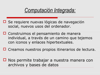 Computación Integrada:
 Se requiere nuevas lógicas de navegación
social, nuevos usos del ordenador.
 Construimos el pensamiento de manera
individual, a través de un camino que tejemos
con iconos y enlaces hipertextuales.
 Creamos nuestros propios itinerarios de lectura.
 Nos permite trabajar a nuestra manera con
archivos y bases de datos
 