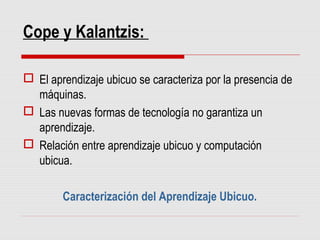 Cope y Kalantzis:
 El aprendizaje ubicuo se caracteriza por la presencia de
máquinas.
 Las nuevas formas de tecnología no garantiza un
aprendizaje.
 Relación entre aprendizaje ubicuo y computación
ubicua.
Caracterización del Aprendizaje Ubicuo.
 