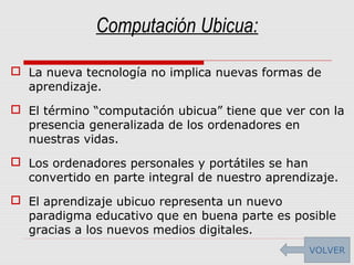 Computación Ubicua:
 La nueva tecnología no implica nuevas formas de
aprendizaje.
 El término “computación ubicua” tiene que ver con la
presencia generalizada de los ordenadores en
nuestras vidas.
 Los ordenadores personales y portátiles se han
convertido en parte integral de nuestro aprendizaje.
 El aprendizaje ubicuo representa un nuevo
paradigma educativo que en buena parte es posible
gracias a los nuevos medios digitales.
VOLVER
 