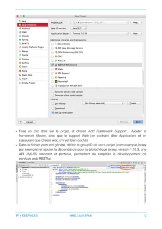 • Faire un clic droit sur le projet, et choisir Add Framework Support… Ajouter le
framework Maven, ainsi que le support Web (en cochant Web Application, et en
s’assurant que Create web.xml est bien coché)
• Dans le ﬁchier pom.xml généré, déﬁnir le groupID de votre projet (com.example.jersey
par exemple) et ajouter la dépendance pour la bibliothèque jersey, version 1.18.3, une
API JAX-RS standard et portable, permettant de simpliﬁer le développement de
services web RESTful:
TP 1 ESERVICES MME. LILIA SFAXI 10
 