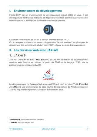 I. Environnement de développement
IntelliJ-IDEA est un environnement de développement intégré (IDE) en Java. Il est1
développé par l’entreprise JetBrains, et disponible en édition communautaire avec une
licence Apache 2, ainsi qu’une édition commerciale propriétaire.
La version utilisée dans ce TP est la version "Ultimate Edition 14.1.*"
On aura également besoin du serveur d’application Tomcat (version 7 ou plus) pour le
déploiement des services web, et d’un client SOAP-UI pour les tests des services web.
II. Les Services Web avec JAX-WS
1. JAX-WS
JAX-WS (Java API for XML - Web Services) est une API permettant de développer des2
services web étendus en utilisant le protocole SOAP et le langage WSDL via la
plateforme de développement JAVA.
Le développement de Services Web avec JAX-WS est basé sur des POJO (Plain Old
Java Object). Les fonctionnalités de base pour le développement de Web Services avec
JAX-WS requièrent simplement l’utilisation d’annotations Java.
IntelliJ-IDEA: https://www.jetbrains.com/idea/1
JAX-WS: http://jax-ws.java.net/2
TP 1 ESERVICES MME. LILIA SFAXI 2
 