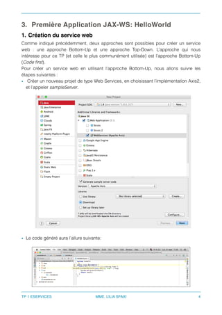 3. Première Application JAX-WS: HelloWorld
1. Création du service web
Comme indiqué précédemment, deux approches sont possibles pour créer un service
web  : une approche Bottom-Up et une approche Top-Down. L’approche qui nous
intéresse pour ce TP (et celle le plus communément utilisée) est l’approche Bottom-Up
(Code ﬁrst).
Pour créer un service web en utilisant l’approche Bottom-Up, nous allons suivre les
étapes suivantes :
• Créer un nouveau projet de type Web Services, en choisissant l’implémentation Axis2,
et l’appeler sampleServer.
• Le code généré aura l’allure suivante:
TP 1 ESERVICES MME. LILIA SFAXI 4
 