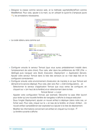 • Désigner la classe comme service web, et la méthode sayHelloWorldFrom comme
WebMethod. Pour cela, ajouter à la main, ou en utilisant le quick-ﬁx (l’ampoule jaune
), les annotations nécessaires.
• Le code obtenu sera comme suit:
• Conﬁgurer ensuite le serveur Tomcat (que vous aurez préalablement installé dans
l’emplacement de votre choix). Pour cela, aller dans les préférences de l’IDE (File ->
Settings) puis naviguer vers Build, Execution, Deployment -> Application Servers.
Ajouter votre serveur Tomcat dans la liste des serveurs (si ce n’est déjà fait) en le
conﬁgurant correctement.
• Conﬁgurer ensuite votre environnement d’exécution de manière à ce que Tomcat soit
démarré et le service déployé. Pour cela, aller vers Run -> Edit Conﬁgurations… et:
- Sélectionner le serveur d’application Tomcat que vous venez de conﬁgurer, en
cliquant sur + (en haut de la fenêtre) et en sélectionnant dans la liste
Tomcat Server -> Local
- Appeler votre conﬁguration Tomcat, par exemple. Décocher la case After launch
pour éviter qu’une nouvelle fenêtre de navigateur s’afﬁche à chaque exécution
- Sous l’onglet Deployment, ajouter un nouvel artifact à déployer (dans notre cas, un
ﬁchier war). Pour cela, cliquer sur le + en bas de la fenêtre, et choisir Artifact… Un
nouvel artifact sampleServer:war exploded va s’ajouter à la liste de déploiement.
- Modiﬁer les informations concernant cet artifact en cliquant sur le stylo
- La fenêtre suivante s’afﬁche:
TP 1 ESERVICES MME. LILIA SFAXI 5
 